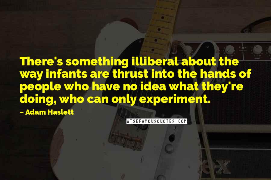 Adam Haslett Quotes: There's something illiberal about the way infants are thrust into the hands of people who have no idea what they're doing, who can only experiment.