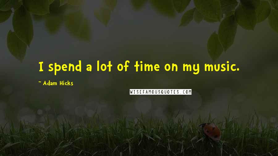 Adam Hicks Quotes: I spend a lot of time on my music.