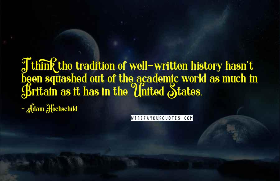 Adam Hochschild Quotes: I think the tradition of well-written history hasn't been squashed out of the academic world as much in Britain as it has in the United States.