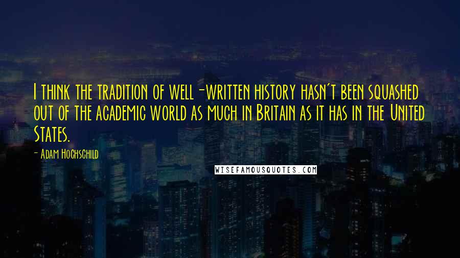 Adam Hochschild Quotes: I think the tradition of well-written history hasn't been squashed out of the academic world as much in Britain as it has in the United States.