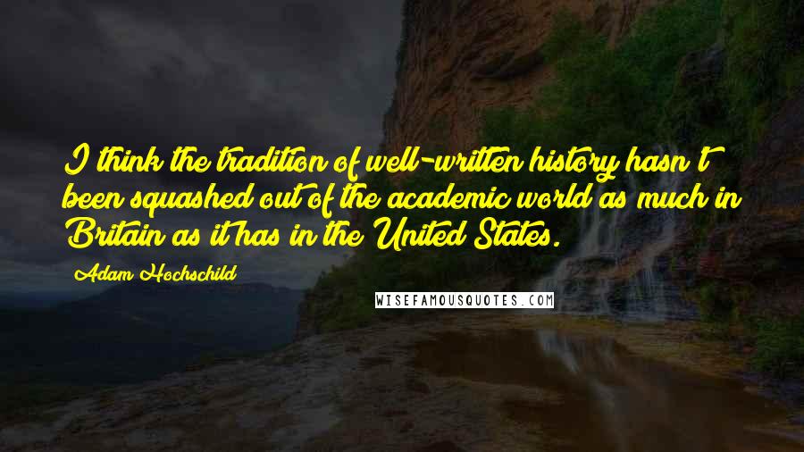 Adam Hochschild Quotes: I think the tradition of well-written history hasn't been squashed out of the academic world as much in Britain as it has in the United States.