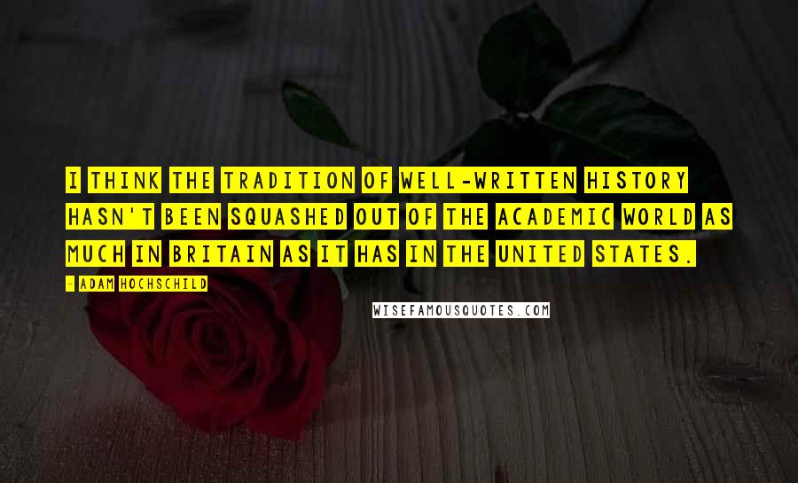 Adam Hochschild Quotes: I think the tradition of well-written history hasn't been squashed out of the academic world as much in Britain as it has in the United States.