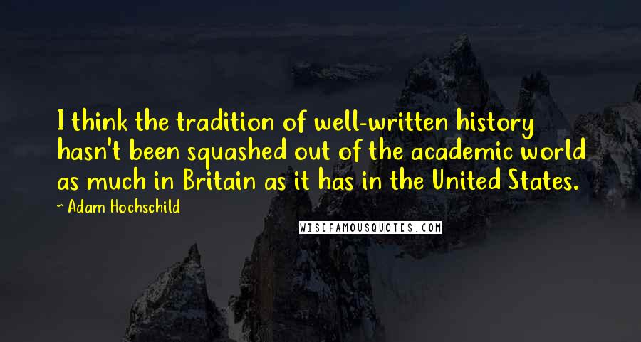 Adam Hochschild Quotes: I think the tradition of well-written history hasn't been squashed out of the academic world as much in Britain as it has in the United States.