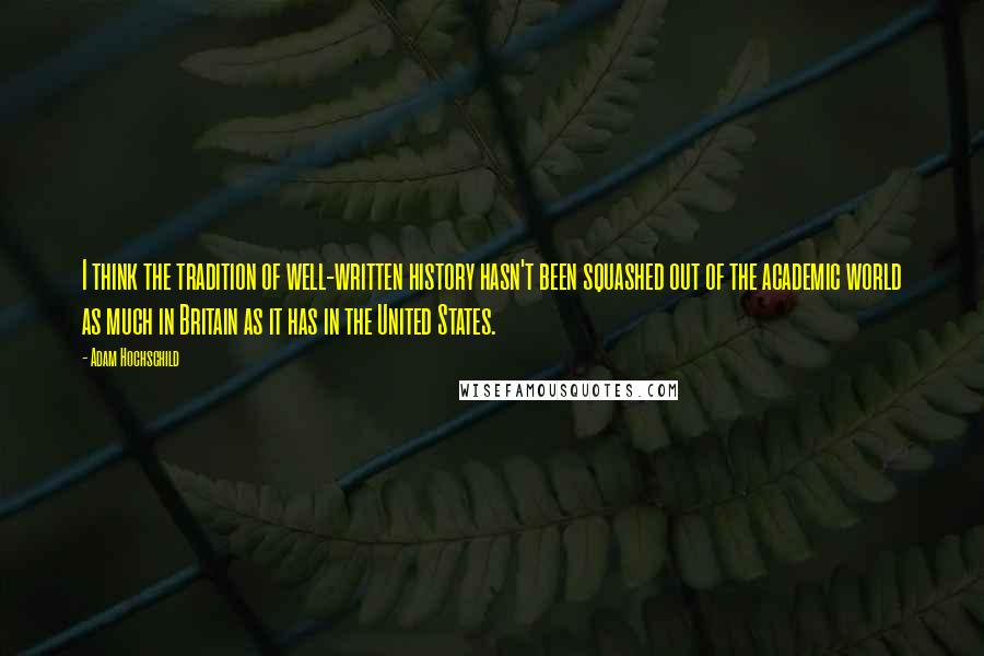 Adam Hochschild Quotes: I think the tradition of well-written history hasn't been squashed out of the academic world as much in Britain as it has in the United States.