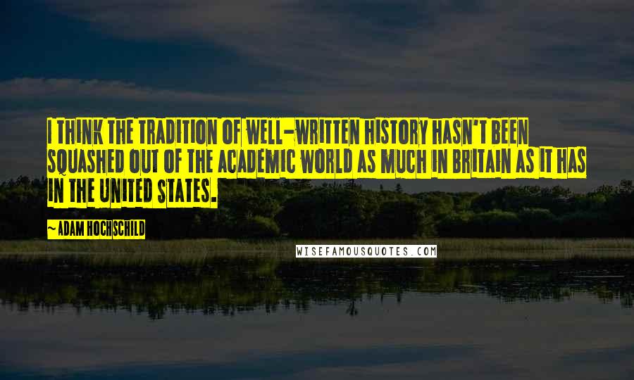 Adam Hochschild Quotes: I think the tradition of well-written history hasn't been squashed out of the academic world as much in Britain as it has in the United States.