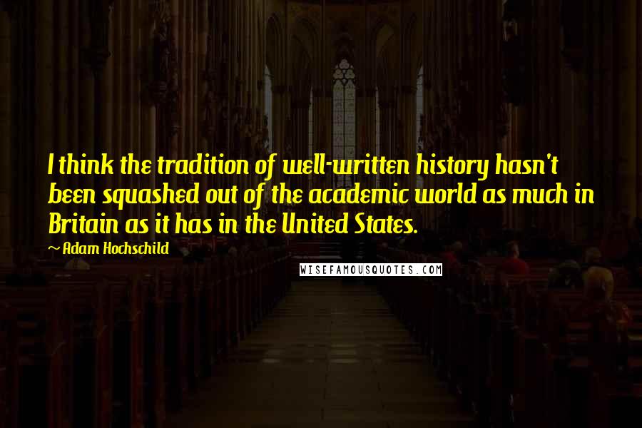 Adam Hochschild Quotes: I think the tradition of well-written history hasn't been squashed out of the academic world as much in Britain as it has in the United States.