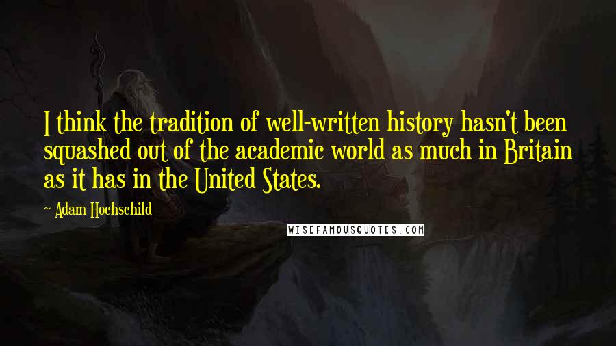 Adam Hochschild Quotes: I think the tradition of well-written history hasn't been squashed out of the academic world as much in Britain as it has in the United States.