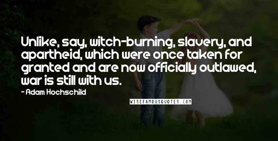 Adam Hochschild Quotes: Unlike, say, witch-burning, slavery, and apartheid, which were once taken for granted and are now officially outlawed, war is still with us.