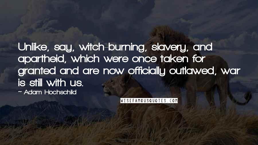 Adam Hochschild Quotes: Unlike, say, witch-burning, slavery, and apartheid, which were once taken for granted and are now officially outlawed, war is still with us.