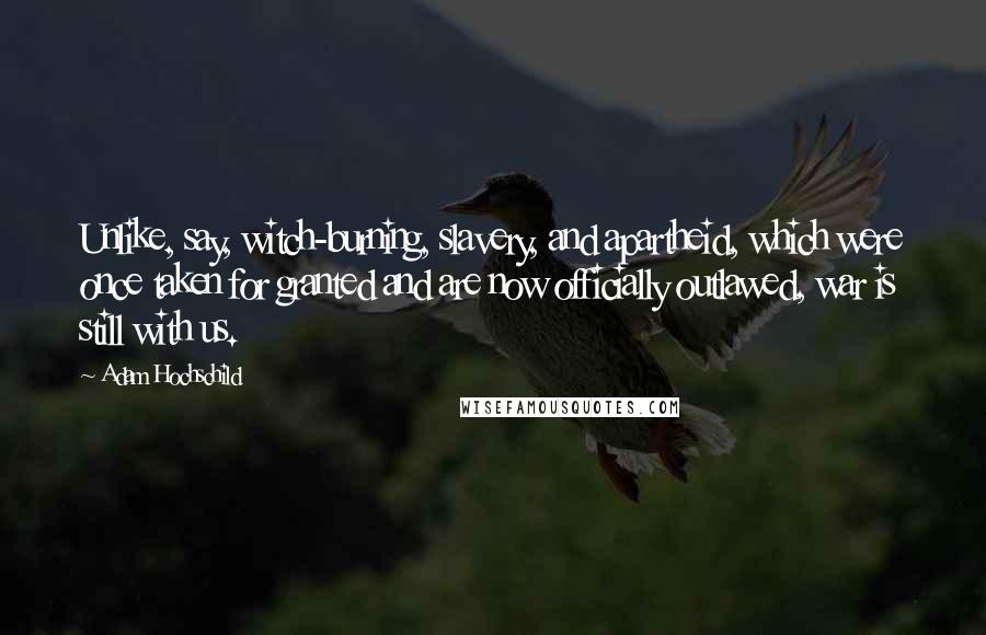 Adam Hochschild Quotes: Unlike, say, witch-burning, slavery, and apartheid, which were once taken for granted and are now officially outlawed, war is still with us.
