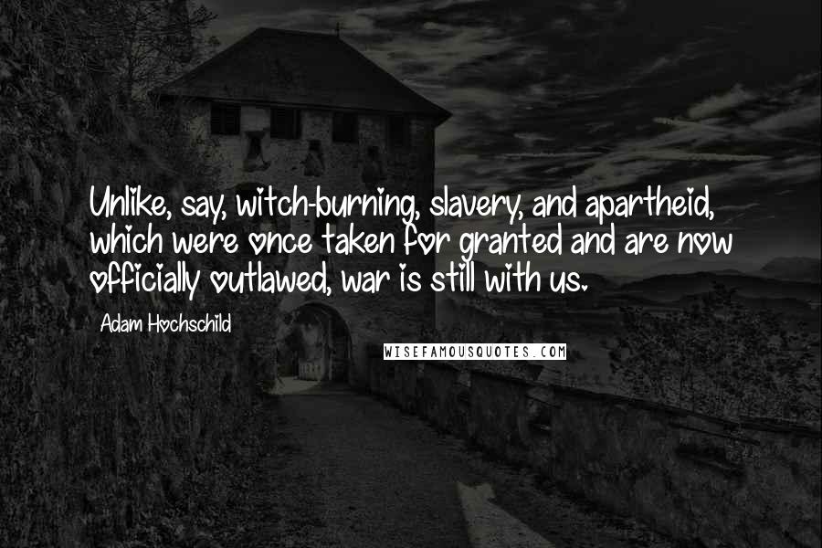 Adam Hochschild Quotes: Unlike, say, witch-burning, slavery, and apartheid, which were once taken for granted and are now officially outlawed, war is still with us.