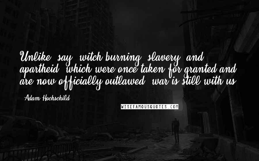 Adam Hochschild Quotes: Unlike, say, witch-burning, slavery, and apartheid, which were once taken for granted and are now officially outlawed, war is still with us.
