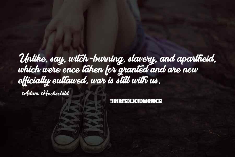 Adam Hochschild Quotes: Unlike, say, witch-burning, slavery, and apartheid, which were once taken for granted and are now officially outlawed, war is still with us.