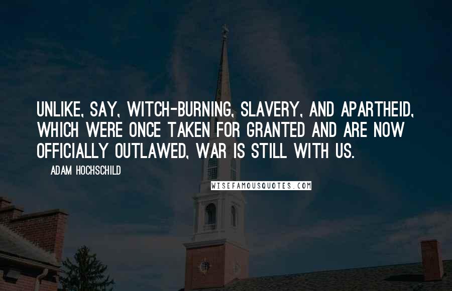 Adam Hochschild Quotes: Unlike, say, witch-burning, slavery, and apartheid, which were once taken for granted and are now officially outlawed, war is still with us.