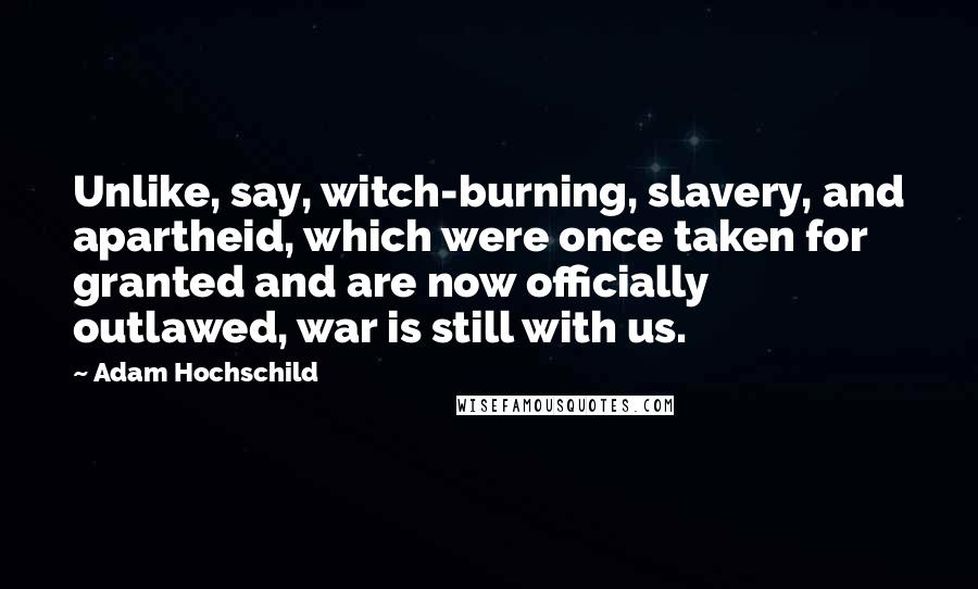 Adam Hochschild Quotes: Unlike, say, witch-burning, slavery, and apartheid, which were once taken for granted and are now officially outlawed, war is still with us.
