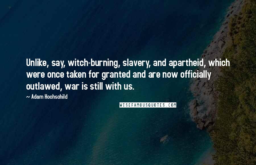 Adam Hochschild Quotes: Unlike, say, witch-burning, slavery, and apartheid, which were once taken for granted and are now officially outlawed, war is still with us.