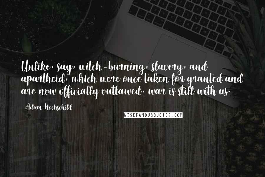 Adam Hochschild Quotes: Unlike, say, witch-burning, slavery, and apartheid, which were once taken for granted and are now officially outlawed, war is still with us.