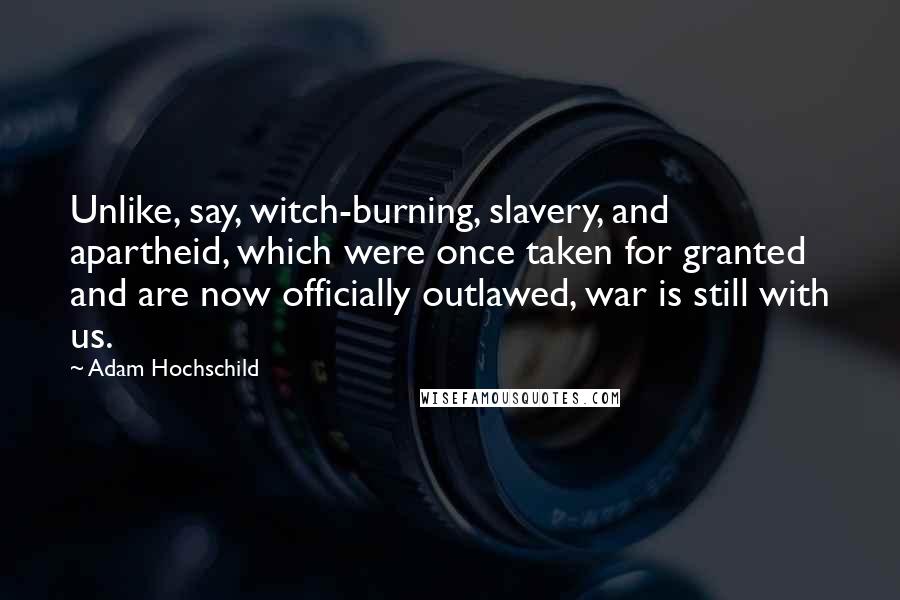 Adam Hochschild Quotes: Unlike, say, witch-burning, slavery, and apartheid, which were once taken for granted and are now officially outlawed, war is still with us.