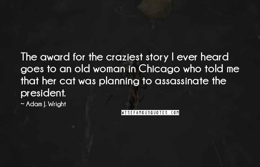 Adam J. Wright Quotes: The award for the craziest story I ever heard goes to an old woman in Chicago who told me that her cat was planning to assassinate the president.