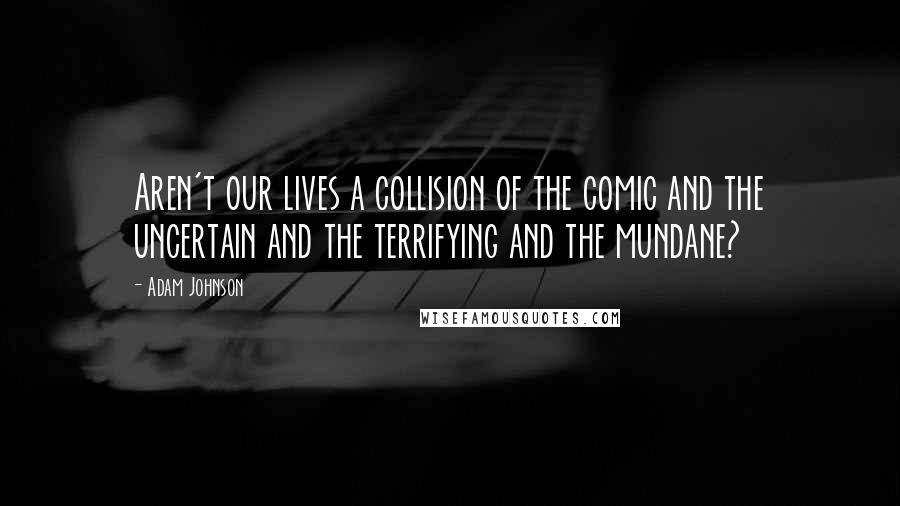 Adam Johnson Quotes: Aren't our lives a collision of the comic and the uncertain and the terrifying and the mundane?