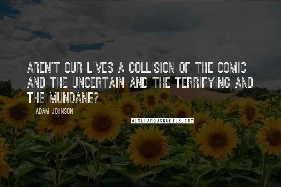 Adam Johnson Quotes: Aren't our lives a collision of the comic and the uncertain and the terrifying and the mundane?