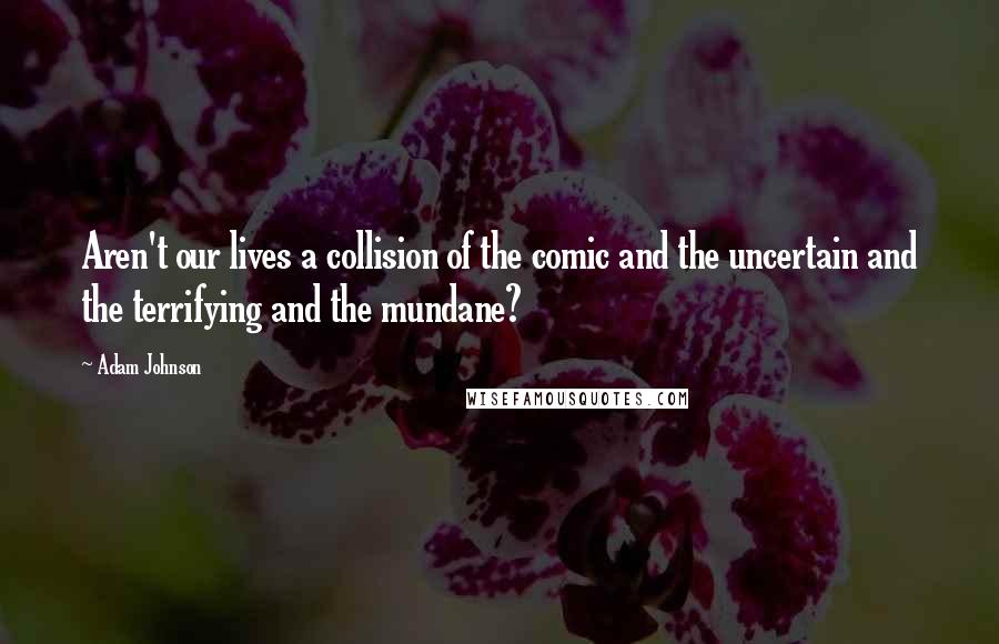 Adam Johnson Quotes: Aren't our lives a collision of the comic and the uncertain and the terrifying and the mundane?