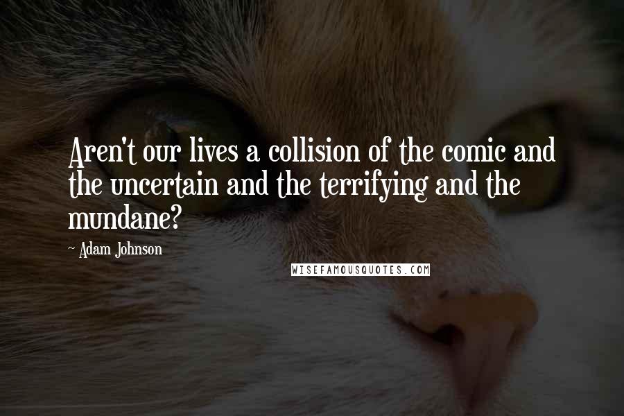 Adam Johnson Quotes: Aren't our lives a collision of the comic and the uncertain and the terrifying and the mundane?