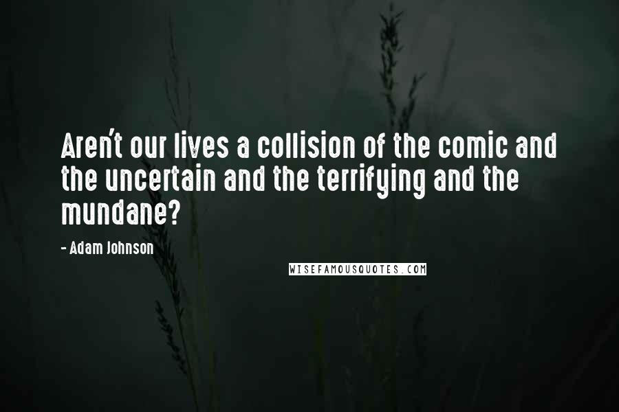 Adam Johnson Quotes: Aren't our lives a collision of the comic and the uncertain and the terrifying and the mundane?