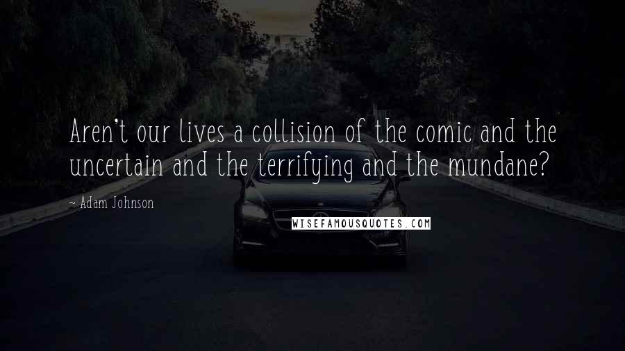 Adam Johnson Quotes: Aren't our lives a collision of the comic and the uncertain and the terrifying and the mundane?