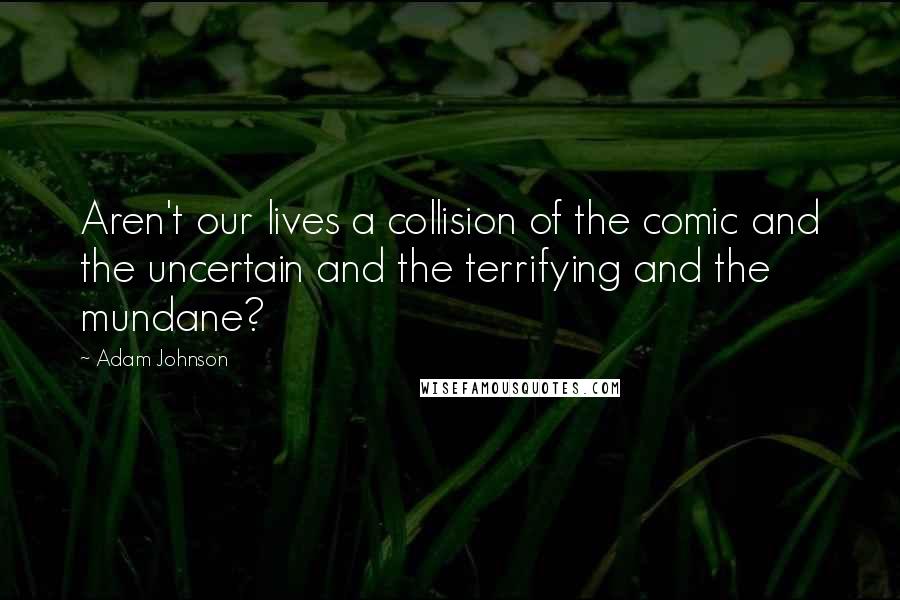 Adam Johnson Quotes: Aren't our lives a collision of the comic and the uncertain and the terrifying and the mundane?