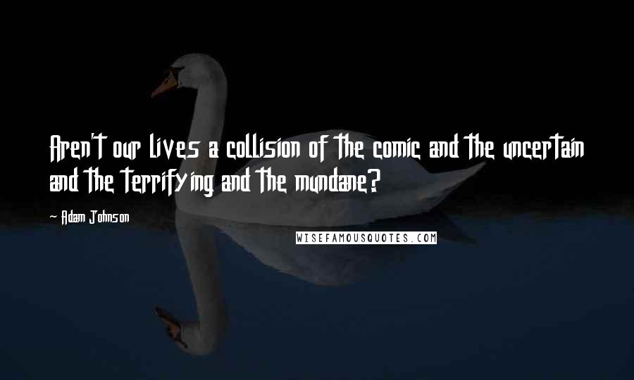 Adam Johnson Quotes: Aren't our lives a collision of the comic and the uncertain and the terrifying and the mundane?