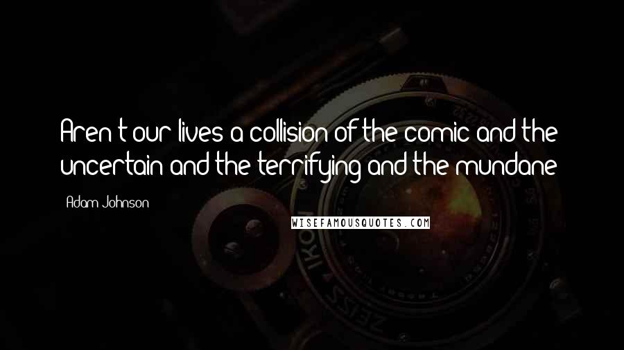 Adam Johnson Quotes: Aren't our lives a collision of the comic and the uncertain and the terrifying and the mundane?