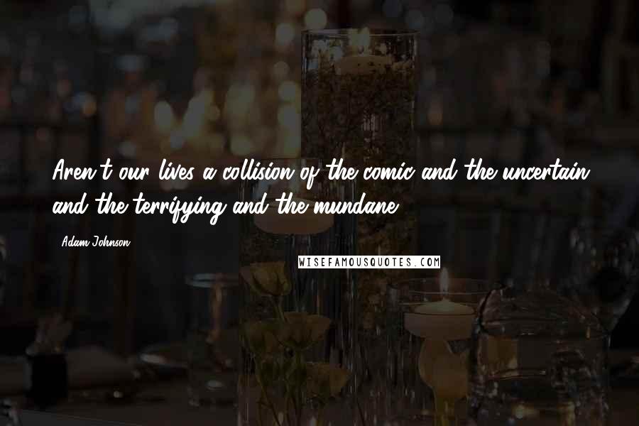 Adam Johnson Quotes: Aren't our lives a collision of the comic and the uncertain and the terrifying and the mundane?