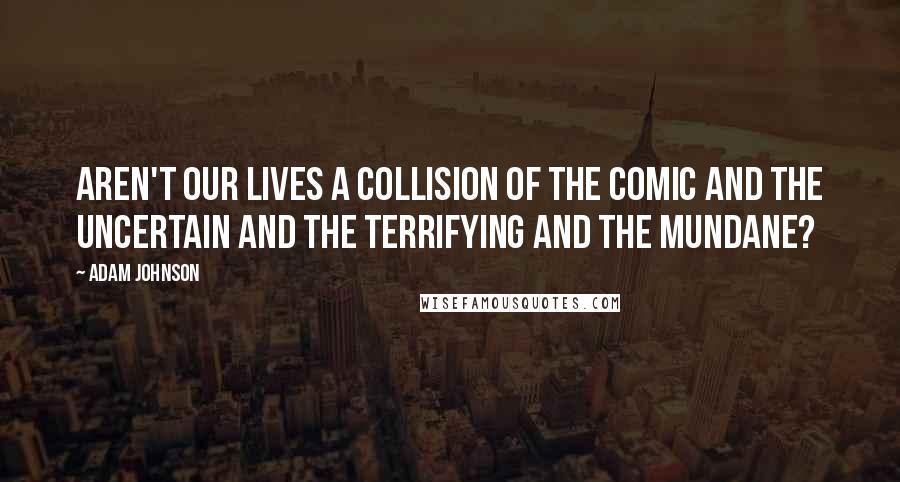 Adam Johnson Quotes: Aren't our lives a collision of the comic and the uncertain and the terrifying and the mundane?