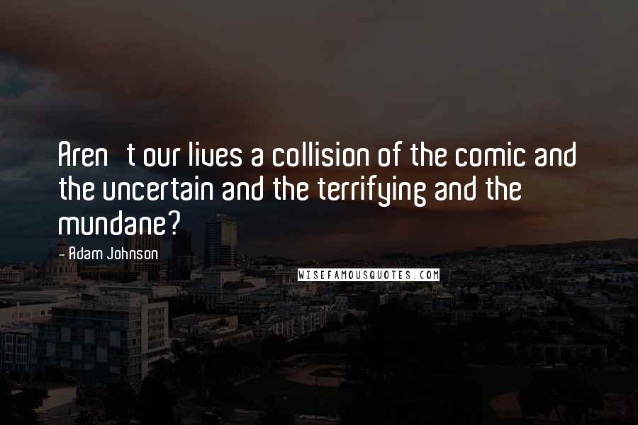 Adam Johnson Quotes: Aren't our lives a collision of the comic and the uncertain and the terrifying and the mundane?