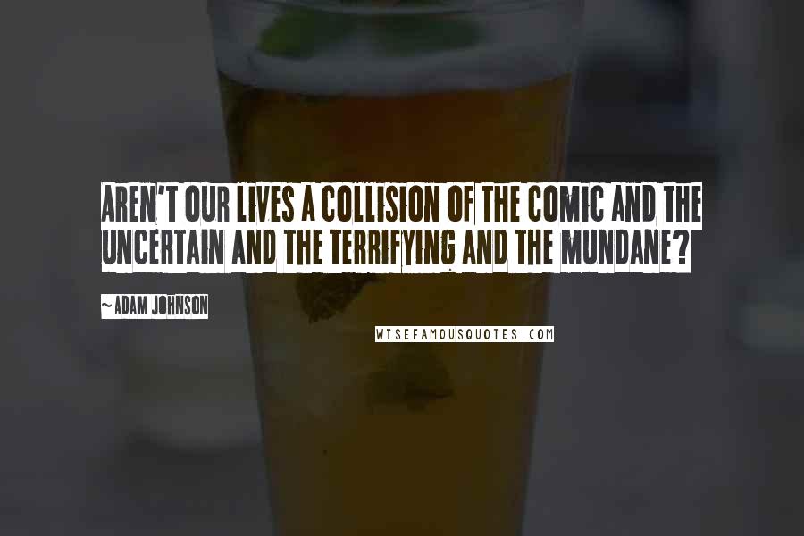 Adam Johnson Quotes: Aren't our lives a collision of the comic and the uncertain and the terrifying and the mundane?