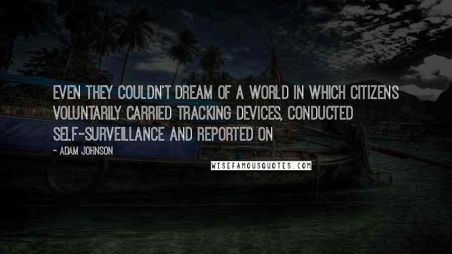 Adam Johnson Quotes: Even they couldn't dream of a world in which citizens voluntarily carried tracking devices, conducted self-surveillance and reported on