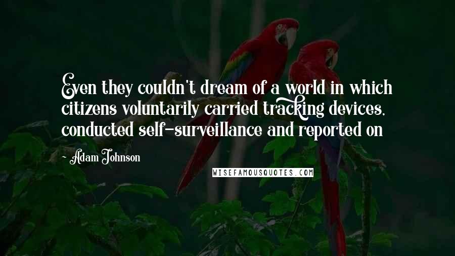 Adam Johnson Quotes: Even they couldn't dream of a world in which citizens voluntarily carried tracking devices, conducted self-surveillance and reported on