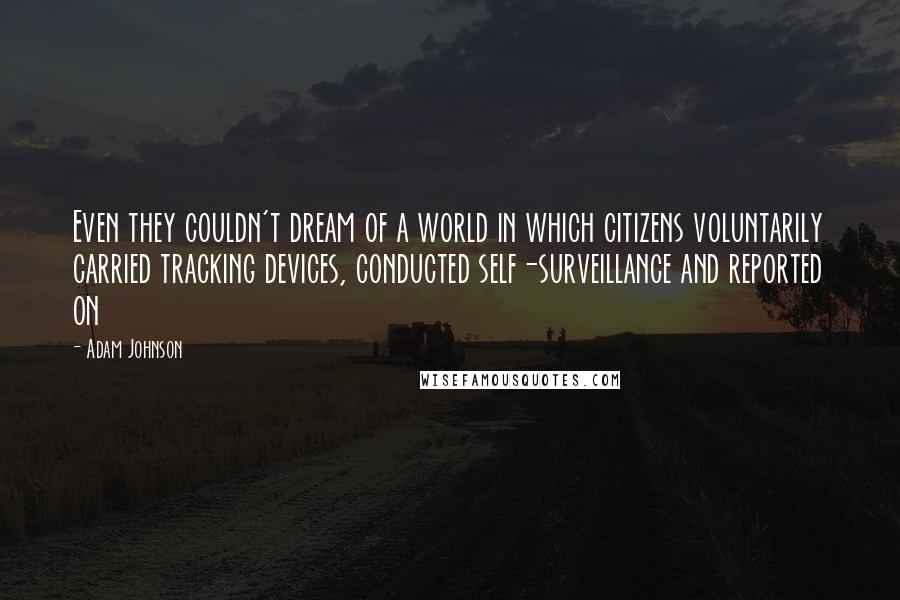 Adam Johnson Quotes: Even they couldn't dream of a world in which citizens voluntarily carried tracking devices, conducted self-surveillance and reported on