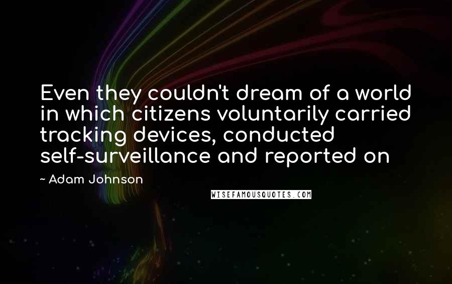 Adam Johnson Quotes: Even they couldn't dream of a world in which citizens voluntarily carried tracking devices, conducted self-surveillance and reported on