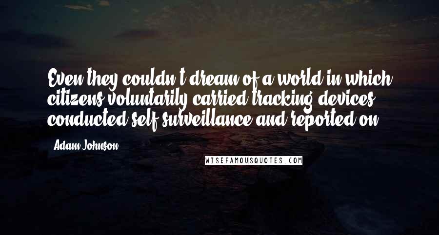 Adam Johnson Quotes: Even they couldn't dream of a world in which citizens voluntarily carried tracking devices, conducted self-surveillance and reported on