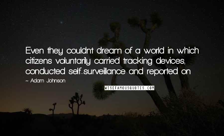 Adam Johnson Quotes: Even they couldn't dream of a world in which citizens voluntarily carried tracking devices, conducted self-surveillance and reported on