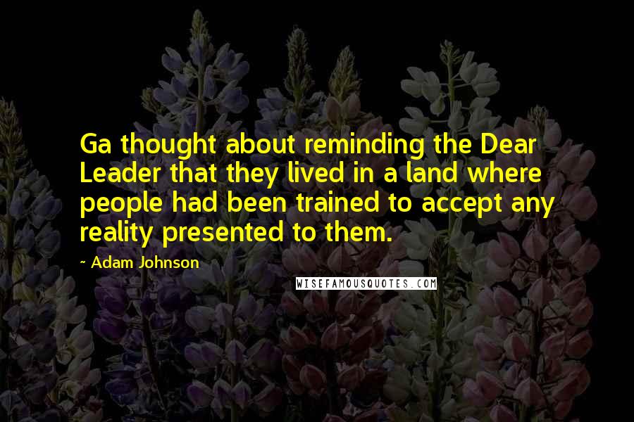 Adam Johnson Quotes: Ga thought about reminding the Dear Leader that they lived in a land where people had been trained to accept any reality presented to them.