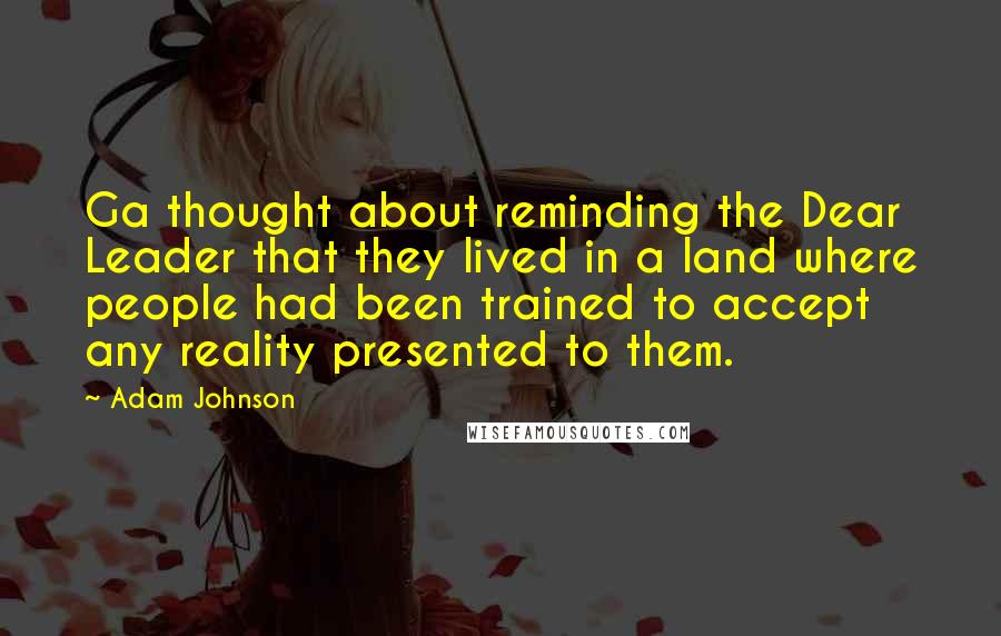 Adam Johnson Quotes: Ga thought about reminding the Dear Leader that they lived in a land where people had been trained to accept any reality presented to them.