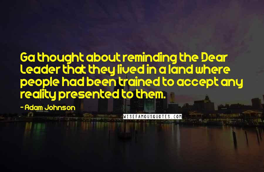 Adam Johnson Quotes: Ga thought about reminding the Dear Leader that they lived in a land where people had been trained to accept any reality presented to them.