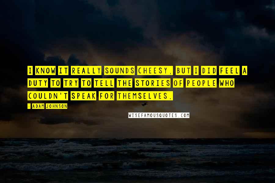 Adam Johnson Quotes: I know it really sounds cheesy, but I did feel a duty to try to tell the stories of people who couldn't speak for themselves.