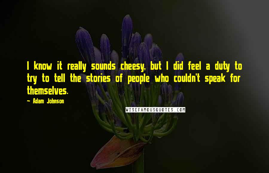 Adam Johnson Quotes: I know it really sounds cheesy, but I did feel a duty to try to tell the stories of people who couldn't speak for themselves.