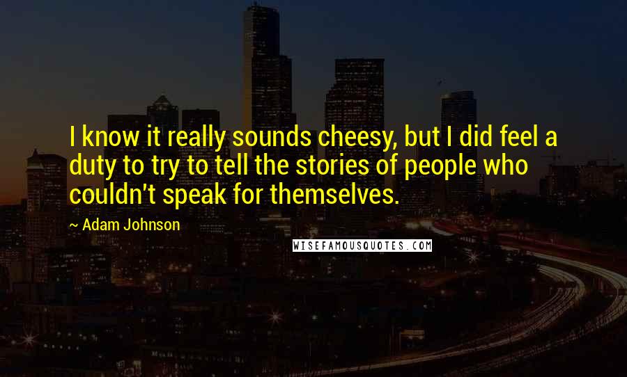 Adam Johnson Quotes: I know it really sounds cheesy, but I did feel a duty to try to tell the stories of people who couldn't speak for themselves.