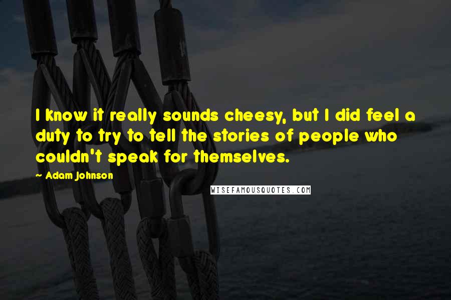 Adam Johnson Quotes: I know it really sounds cheesy, but I did feel a duty to try to tell the stories of people who couldn't speak for themselves.