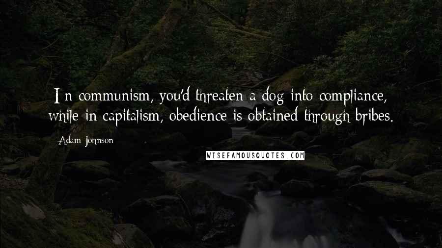 Adam Johnson Quotes: [I]n communism, you'd threaten a dog into compliance, while in capitalism, obedience is obtained through bribes.